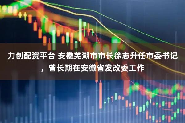 力创配资平台 安徽芜湖市市长徐志升任市委书记，曾长期在安徽省发改委工作